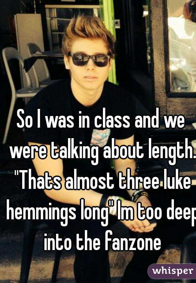 So I was in class and we were talking about length. "Thats almost three luke hemmings long" Im too deep into the fanzone