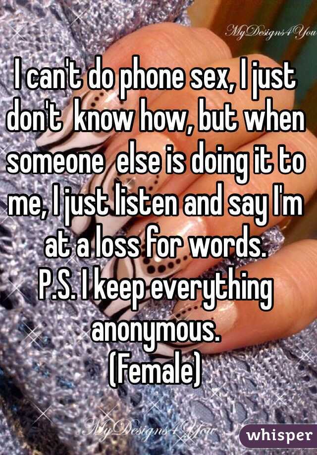 I can't do phone sex, I just don't  know how, but when someone  else is doing it to me, I just listen and say I'm at a loss for words.
P.S. I keep everything anonymous. 
(Female)