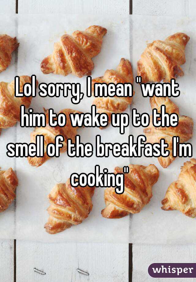 Lol sorry, I mean "want him to wake up to the smell of the breakfast I'm cooking"