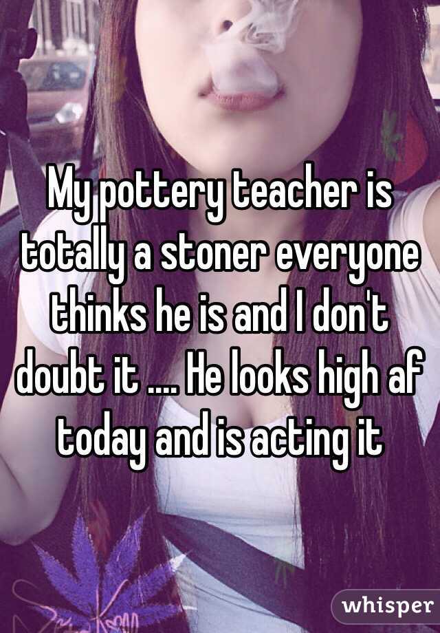 My pottery teacher is totally a stoner everyone thinks he is and I don't doubt it .... He looks high af today and is acting it 