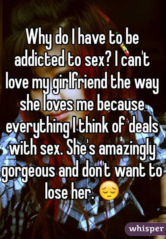 Why do I have to be addicted to sex? I can't love my girlfriend the way she loves me because everything I think of deals with sex. She's amazingly gorgeous and don't want to lose her. 😔