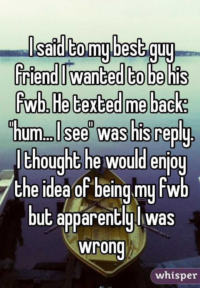 I said to my best guy friend I wanted to be his fwb. He texted me back: "hum... I see" was his reply. I thought he would enjoy the idea of being my fwb but apparently I was wrong 