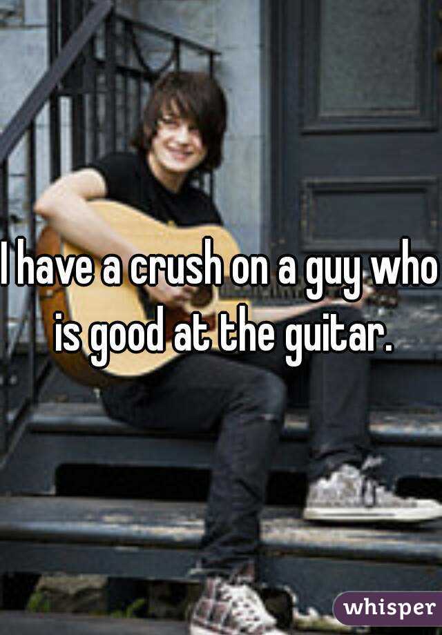 I have a crush on a guy who is good at the guitar.