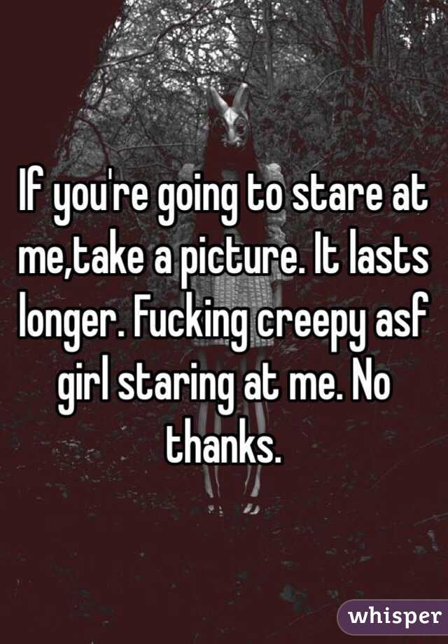 If you're going to stare at me,take a picture. It lasts longer. Fucking creepy asf girl staring at me. No thanks.