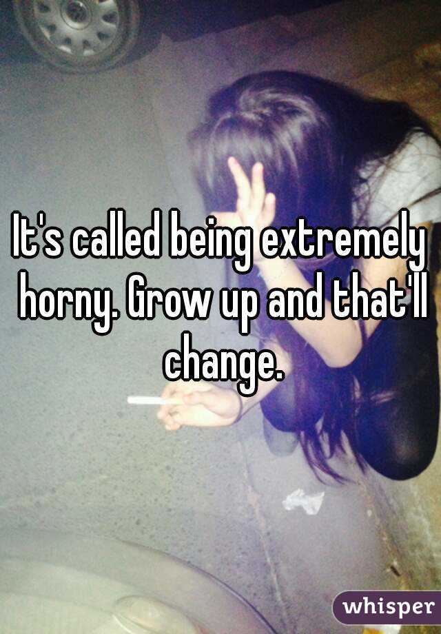 It's called being extremely horny. Grow up and that'll change.