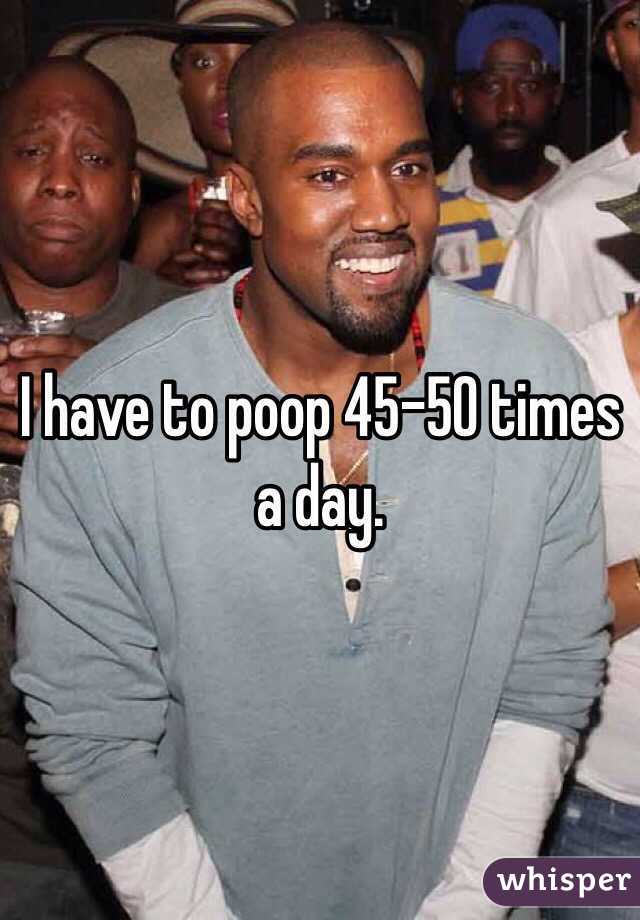 I have to poop 45-50 times a day.