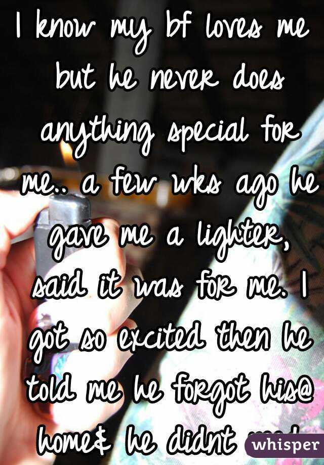 I know my bf loves me but he never does anything special for me.. a few wks ago he gave me a lighter, said it was for me. I got so excited then he told me he forgot his@ home& he didnt need the new1..