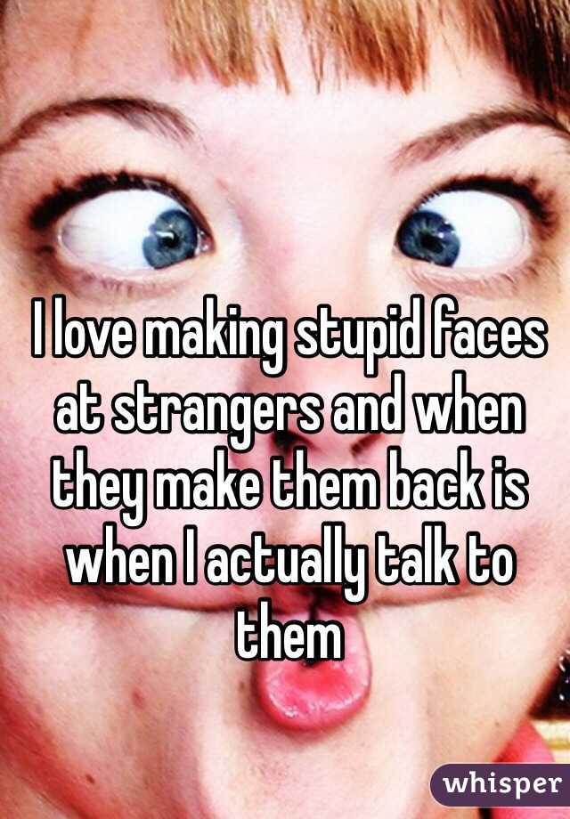 I love making stupid faces at strangers and when they make them back is when I actually talk to them 