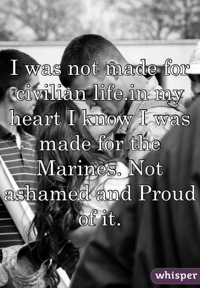 I was not made for civilian life.in my heart I know I was made for the Marines. Not ashamed and Proud of it. 