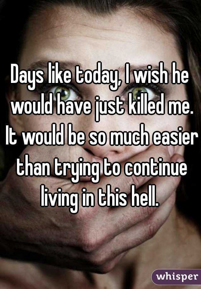 Days like today, I wish he would have just killed me. It would be so much easier than trying to continue living in this hell. 