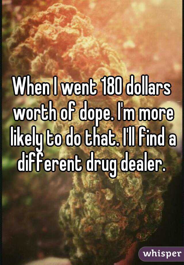 When I went 180 dollars worth of dope. I'm more likely to do that. I'll find a different drug dealer. 