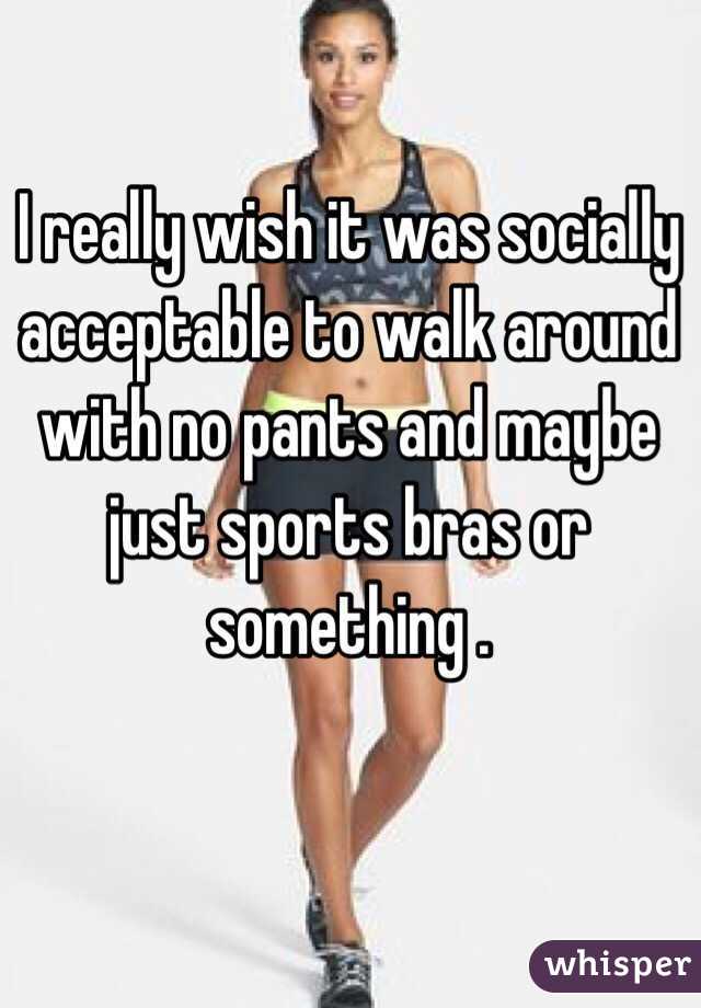 I really wish it was socially acceptable to walk around with no pants and maybe just sports bras or something . 