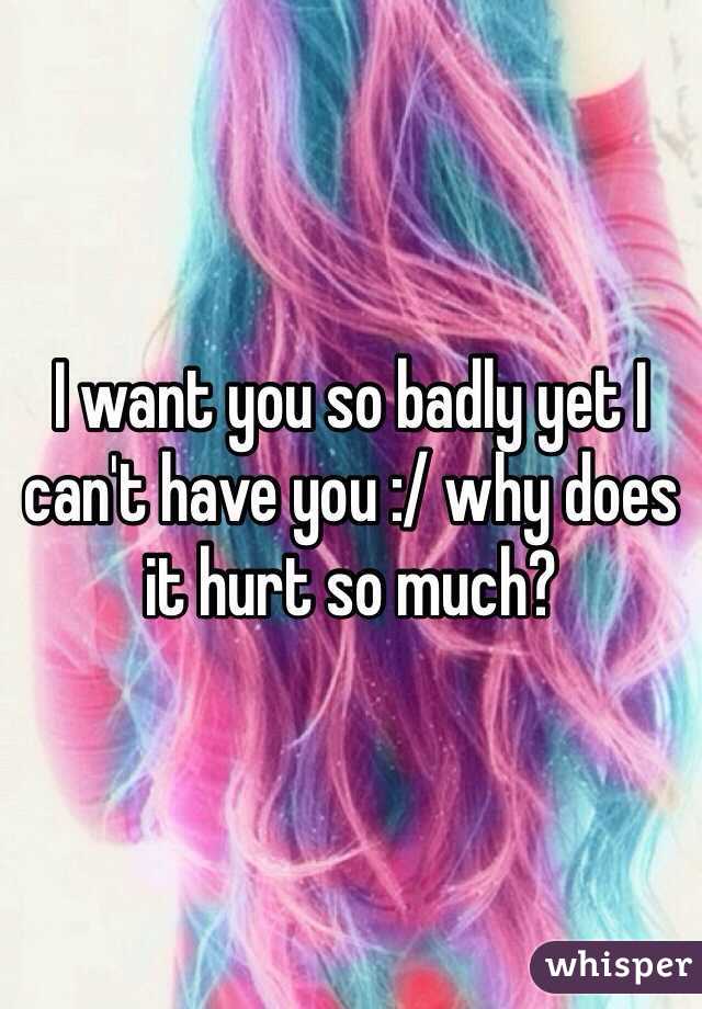 I want you so badly yet I can't have you :/ why does it hurt so much?