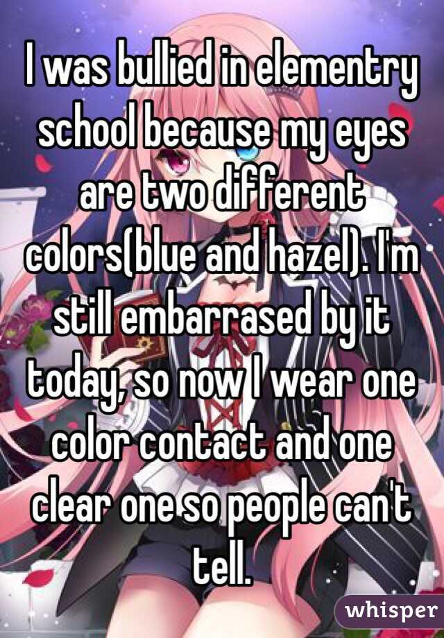 I was bullied in elementry school because my eyes are two different colors(blue and hazel). I'm still embarrased by it today, so now I wear one color contact and one clear one so people can't tell.