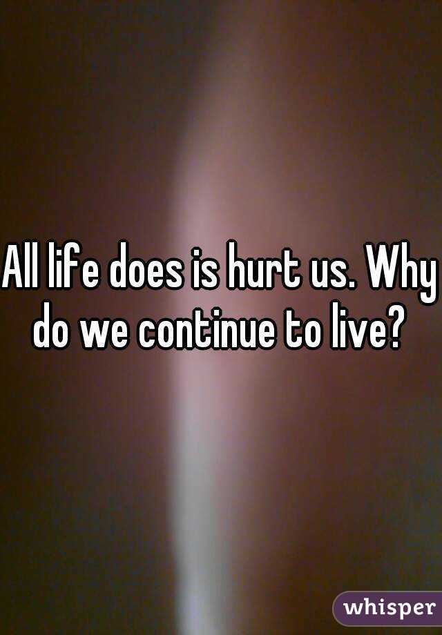 All life does is hurt us. Why do we continue to live? 