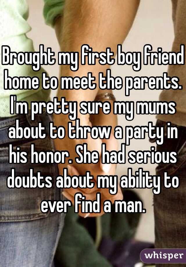 Brought my first boy friend home to meet the parents. I'm pretty sure my mums about to throw a party in his honor. She had serious doubts about my ability to ever find a man.