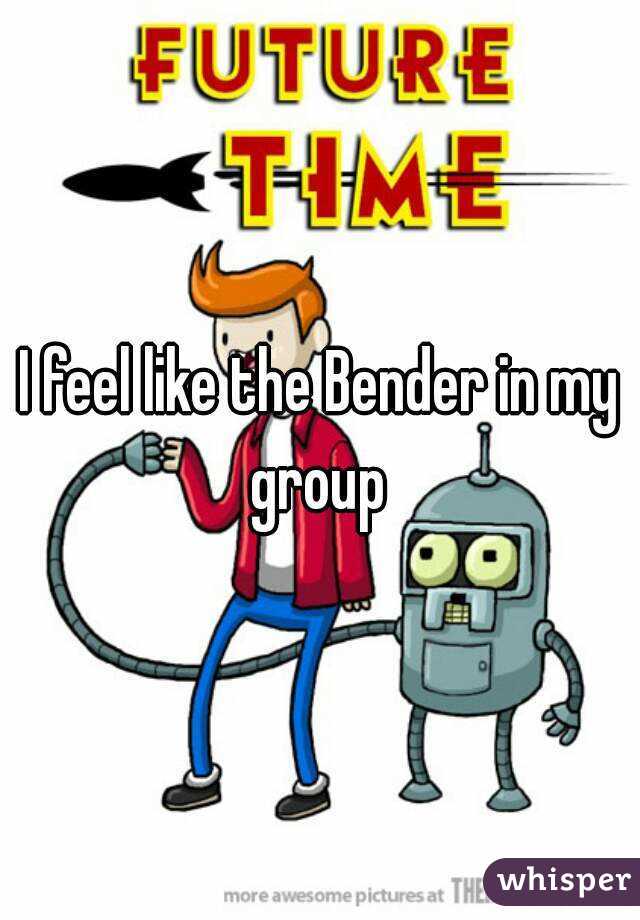 I feel like the Bender in my group 