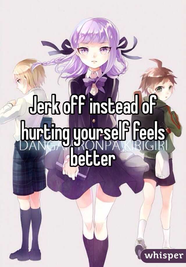 Jerk off instead of hurting yourself feels better 