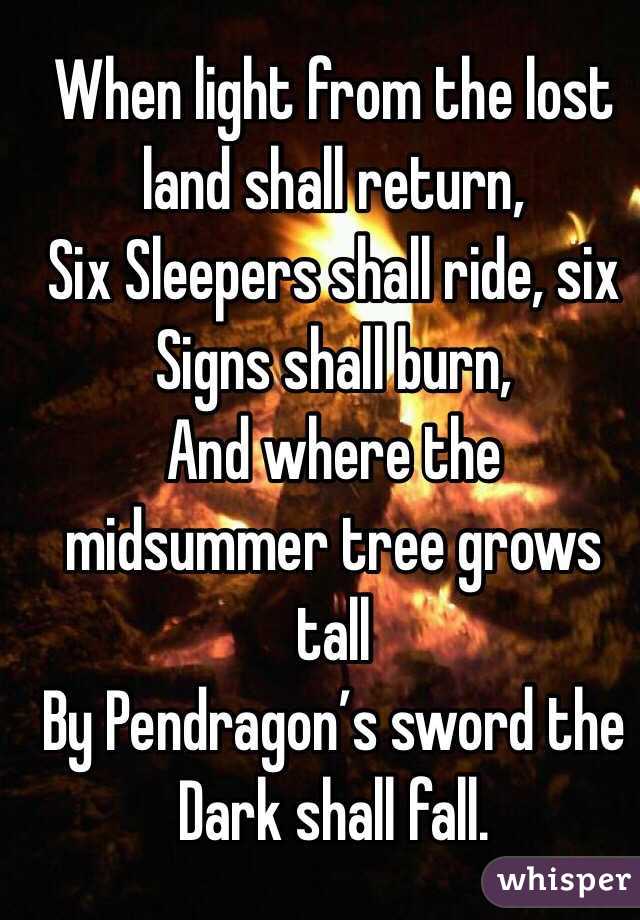 When light from the lost land shall return,
Six Sleepers shall ride, six Signs shall burn,
And where the midsummer tree grows tall
By Pendragon’s sword the Dark shall fall.