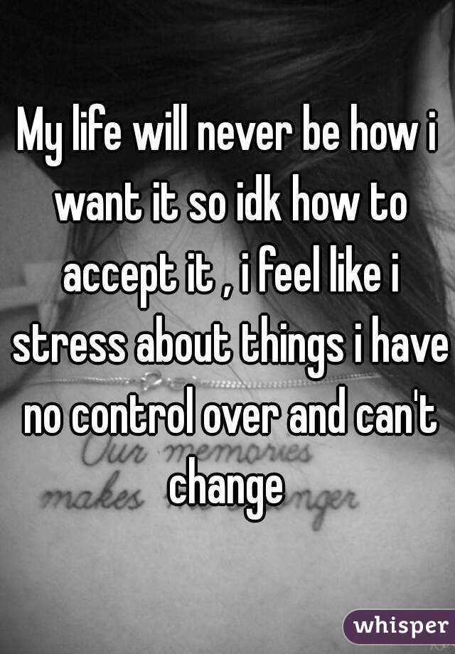 My life will never be how i want it so idk how to accept it , i feel like i stress about things i have no control over and can't change 