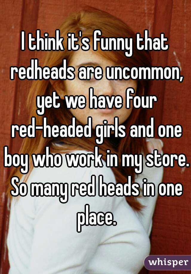 I think it's funny that redheads are uncommon, yet we have four red-headed girls and one boy who work in my store. So many red heads in one place.