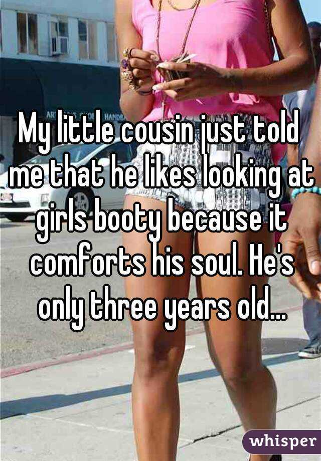 My little cousin just told me that he likes looking at girls booty because it comforts his soul. He's only three years old...