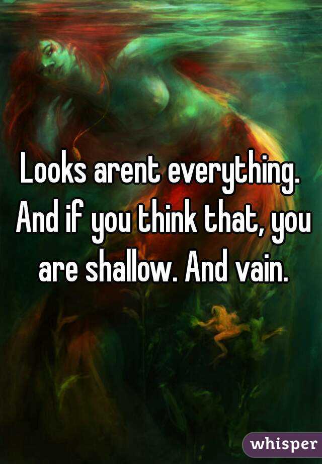 Looks arent everything. And if you think that, you are shallow. And vain.