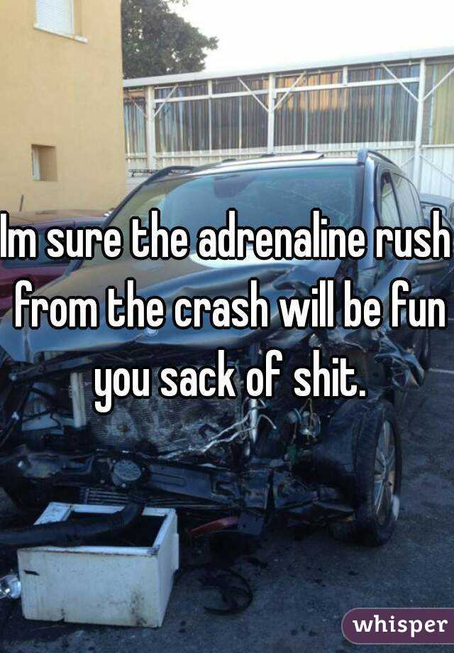 Im sure the adrenaline rush from the crash will be fun you sack of shit.