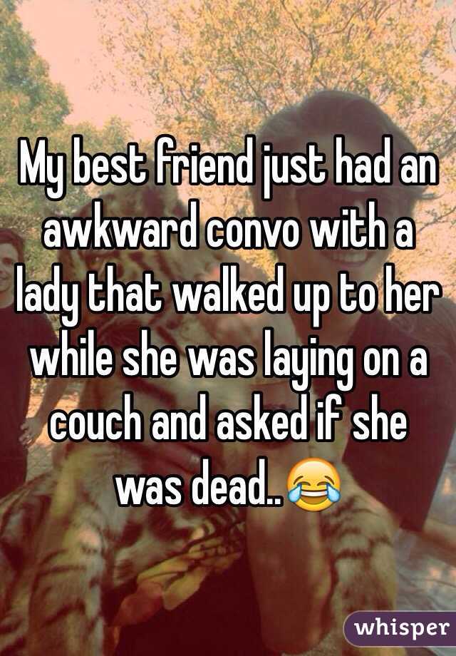 My best friend just had an awkward convo with a lady that walked up to her while she was laying on a couch and asked if she was dead..😂