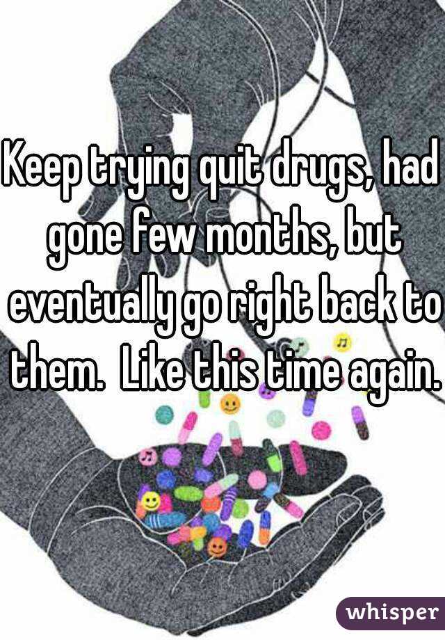 Keep trying quit drugs, had gone few months, but eventually go right back to them.  Like this time again.  