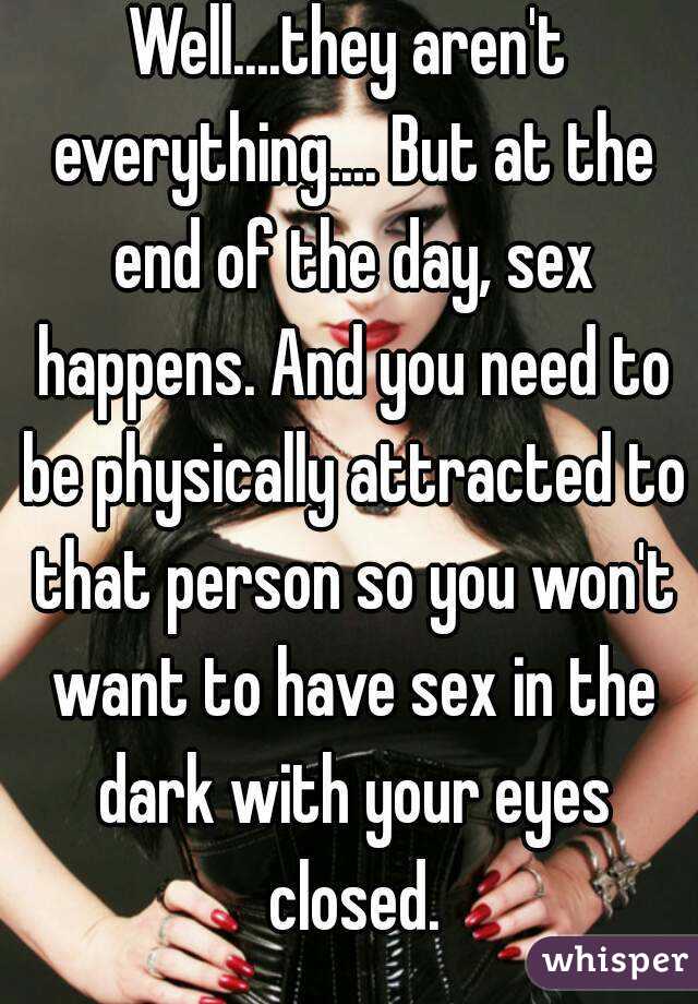 Well....they aren't everything.... But at the end of the day, sex happens. And you need to be physically attracted to that person so you won't want to have sex in the dark with your eyes closed.