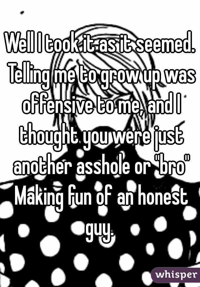 Well I took it as it seemed. Telling me to grow up was offensive to me, and I thought you were just another asshole or "bro" Making fun of an honest guy. 