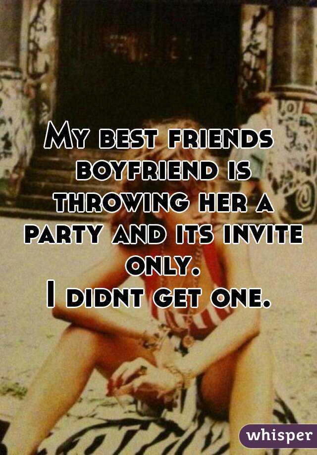 My best friends boyfriend is throwing her a party and its invite only.
I didnt get one.