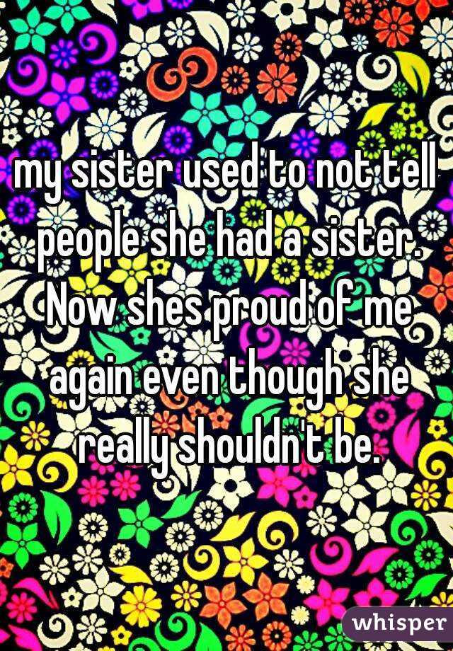 my sister used to not tell people she had a sister. Now shes proud of me again even though she really shouldn't be.