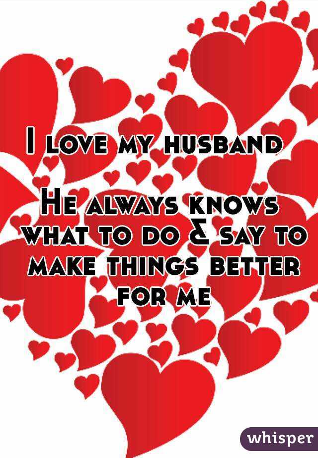 I love my husband 

He always knows what to do & say to make things better for me