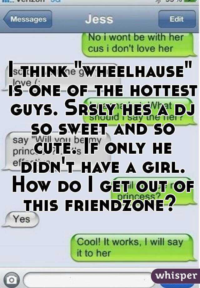 I think "wheelhause" is one of the hottest guys. Srsly hes a dj so sweet and so cute. If only he didn't have a girl. How do I get out of this friendzone? 