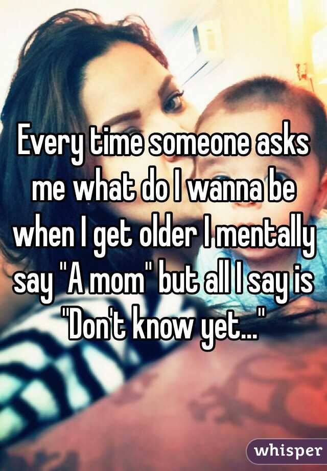 Every time someone asks me what do I wanna be when I get older I mentally say "A mom" but all I say is "Don't know yet..." 