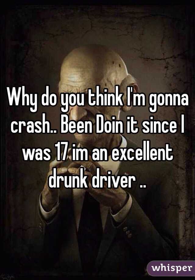 Why do you think I'm gonna crash.. Been Doin it since I was 17 im an excellent drunk driver .. 