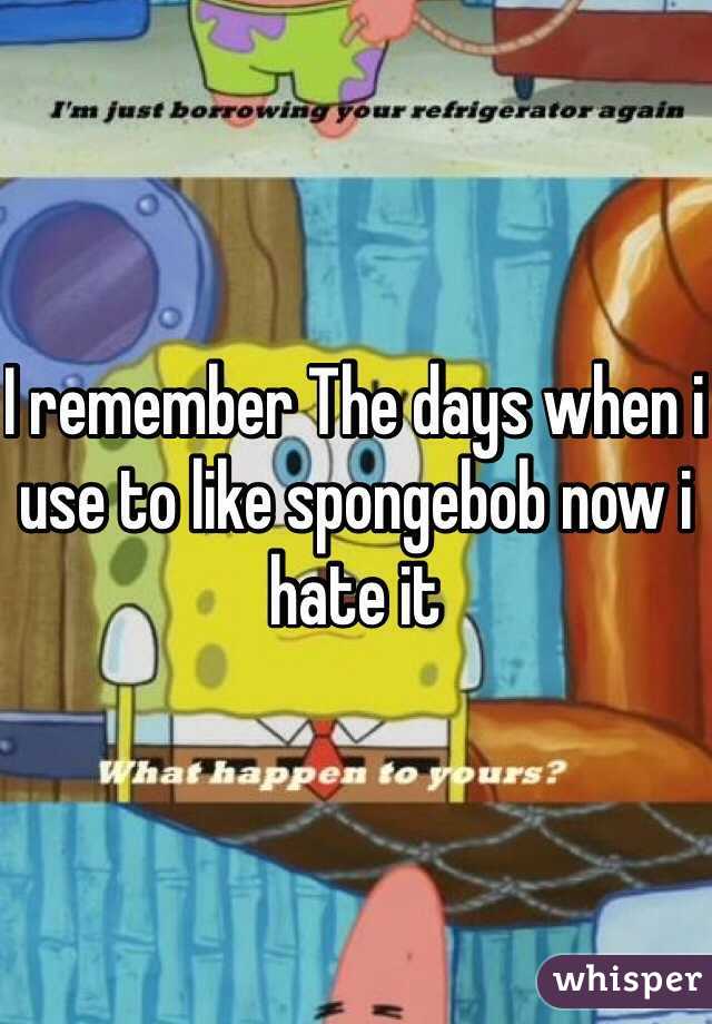 I remember The days when i use to like spongebob now i hate it