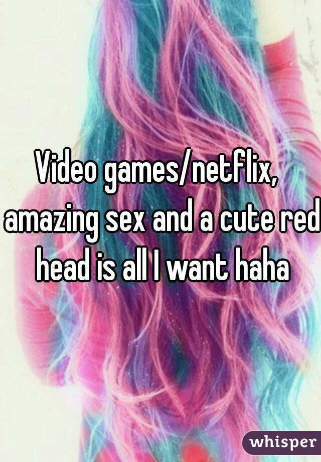 Video games/netflix,  amazing sex and a cute red head is all I want haha