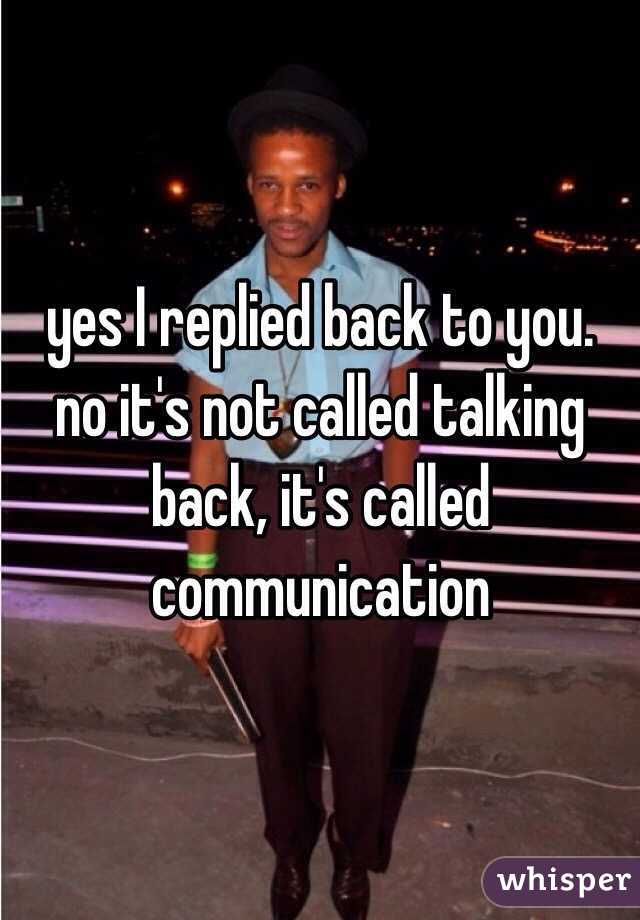 yes I replied back to you. no it's not called talking back, it's called communication 