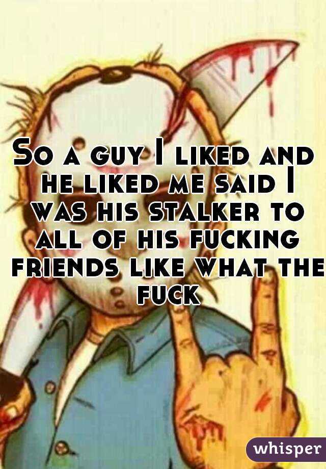 So a guy I liked and he liked me said I was his stalker to all of his fucking friends like what the fuck