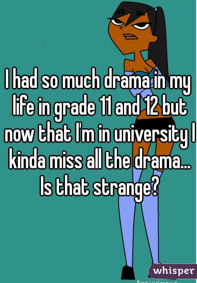 I had so much drama in my life in grade 11 and 12 but now that I'm in university I kinda miss all the drama... Is that strange?