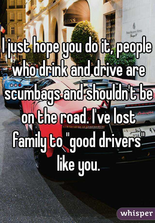 I just hope you do it, people who drink and drive are scumbags and shouldn't be on the road. I've lost family to "good drivers" like you.