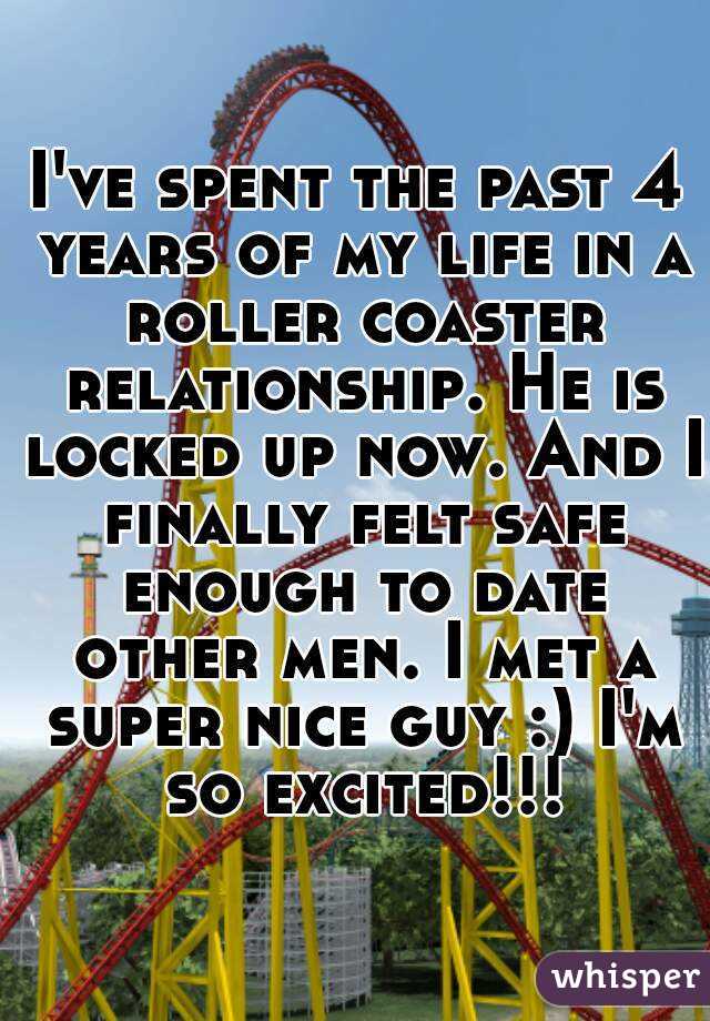 I've spent the past 4 years of my life in a roller coaster relationship. He is locked up now. And I finally felt safe enough to date other men. I met a super nice guy :) I'm so excited!!!