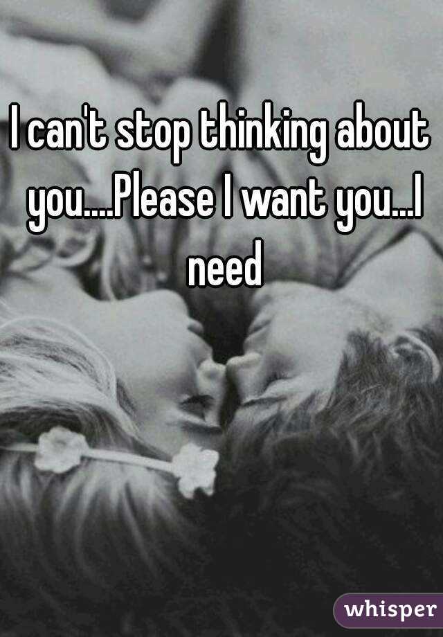 I can't stop thinking about you....Please I want you...I need