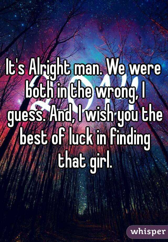 It's Alright man. We were both in the wrong, I guess. And, I wish you the best of luck in finding that girl.