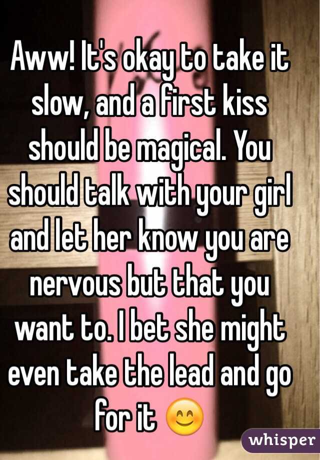 Aww! It's okay to take it slow, and a first kiss should be magical. You should talk with your girl and let her know you are nervous but that you want to. I bet she might even take the lead and go for it 😊