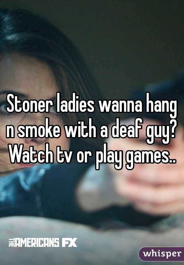 Stoner ladies wanna hang n smoke with a deaf guy? Watch tv or play games..