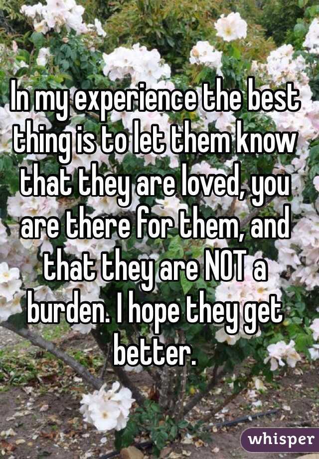 In my experience the best thing is to let them know that they are loved, you are there for them, and that they are NOT a burden. I hope they get better.